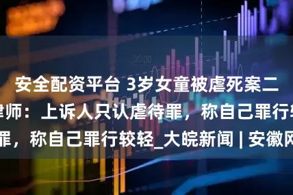 安全配资平台 3岁女童被虐死案二审开庭，代理律师：上诉人只认虐待罪，称自己罪行较轻_大皖新闻 | 安徽网