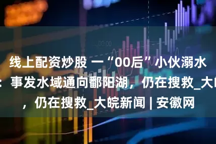 线上配资炒股 一“00后”小伙溺水失联 当地回应：事发水域通向鄱阳湖，仍在搜救_大皖新闻 | 安徽网