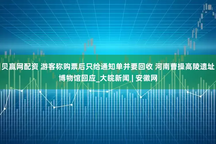 贝赢网配资 游客称购票后只给通知单并要回收 河南曹操高陵遗址博物馆回应_大皖新闻 | 安徽网