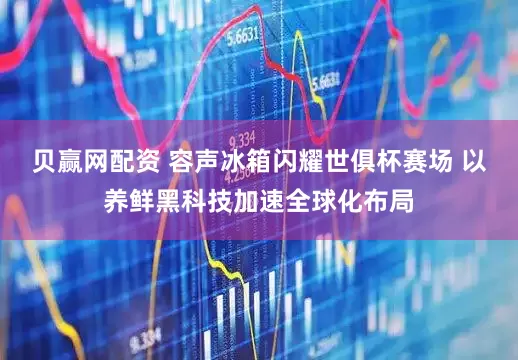 贝赢网配资 容声冰箱闪耀世俱杯赛场 以养鲜黑科技加速全球化布局