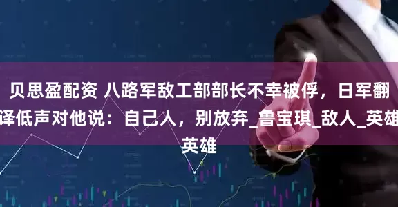 贝思盈配资 八路军敌工部部长不幸被俘，日军翻译低声对他说：自己人，别放弃_鲁宝琪_敌人_英雄