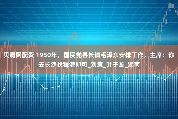贝赢网配资 1950年，国民党县长请毛泽东安排工作，主席：你去长沙找程潜即可_刘策_叶子龙_湖南