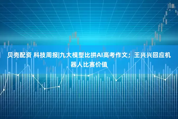 贝壳配资 科技周报|九大模型比拼AI高考作文；王兴兴回应机器人比赛价值