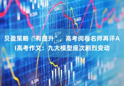 贝盈策略 “有提升”，高考阅卷名师再评AI高考作文：九大模型座次剧烈变动