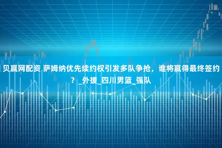 贝赢网配资 萨姆纳优先续约权引发多队争抢，谁将赢得最终签约？_外援_四川男篮_强队