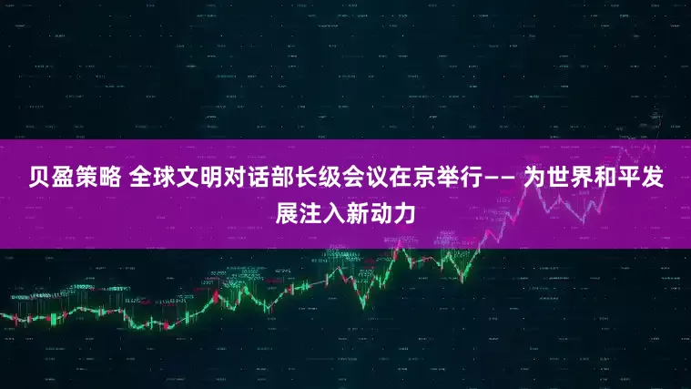 贝盈策略 全球文明对话部长级会议在京举行—— 为世界和平发展注入新动力