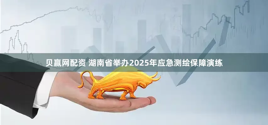 贝赢网配资 湖南省举办2025年应急测绘保障演练