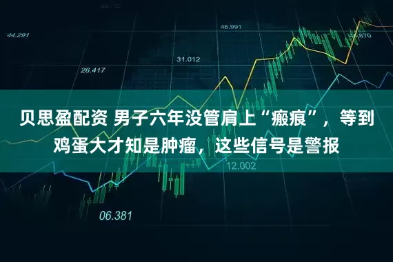 贝思盈配资 男子六年没管肩上“瘢痕”，等到鸡蛋大才知是肿瘤，这些信号是警报