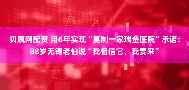 贝赢网配资 用6年实现“复制一家瑞金医院”承诺：88岁无锡老伯说“我相信它，我要来”