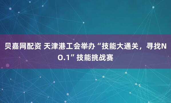 贝嘉网配资 天津港工会举办“技能大通关，寻找NO.1”技能挑战赛