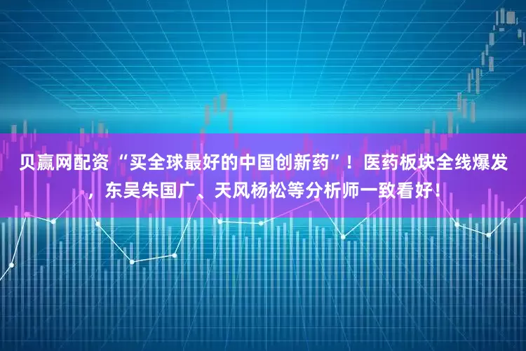 贝赢网配资 “买全球最好的中国创新药”！医药板块全线爆发，东吴朱国广、天风杨松等分析师一致看好！