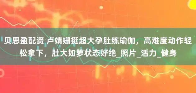 贝思盈配资 卢靖姗挺超大孕肚练瑜伽，高难度动作轻松拿下，肚大如箩状态好绝_照片_活力_健身