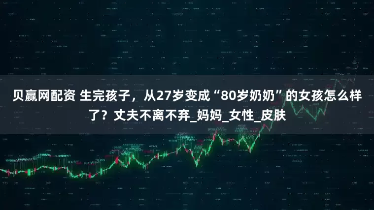 贝赢网配资 生完孩子，从27岁变成“80岁奶奶”的女孩怎么样了？丈夫不离不弃_妈妈_女性_皮肤