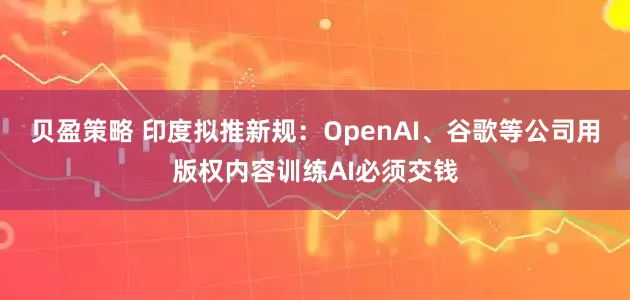 贝盈策略 印度拟推新规：OpenAI、谷歌等公司用版权内容训练AI必须交钱