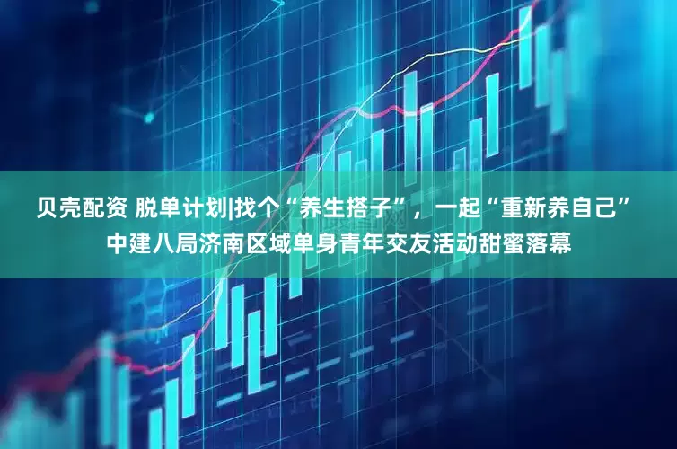 贝壳配资 脱单计划|找个“养生搭子”，一起“重新养自己” 中建八局济南区域单身青年交友活动甜蜜落幕