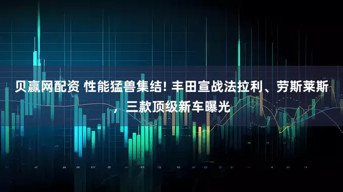 贝赢网配资 性能猛兽集结! 丰田宣战法拉利、劳斯莱斯，三款顶级新车曝光
