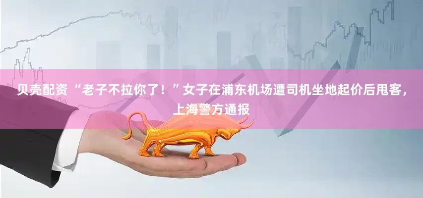 贝壳配资 “老子不拉你了！”女子在浦东机场遭司机坐地起价后甩客，上海警方通报