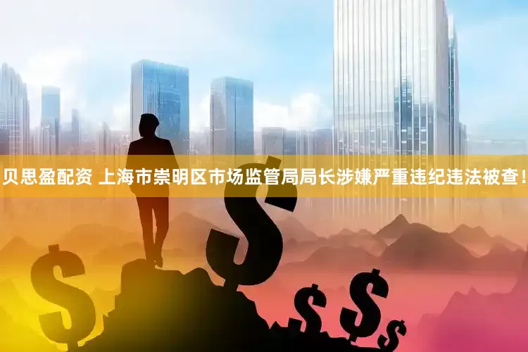 贝思盈配资 上海市崇明区市场监管局局长涉嫌严重违纪违法被查！