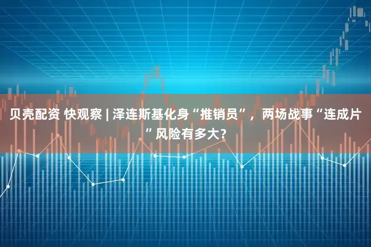 贝壳配资 快观察 | 泽连斯基化身“推销员”，两场战事“连成片”风险有多大？