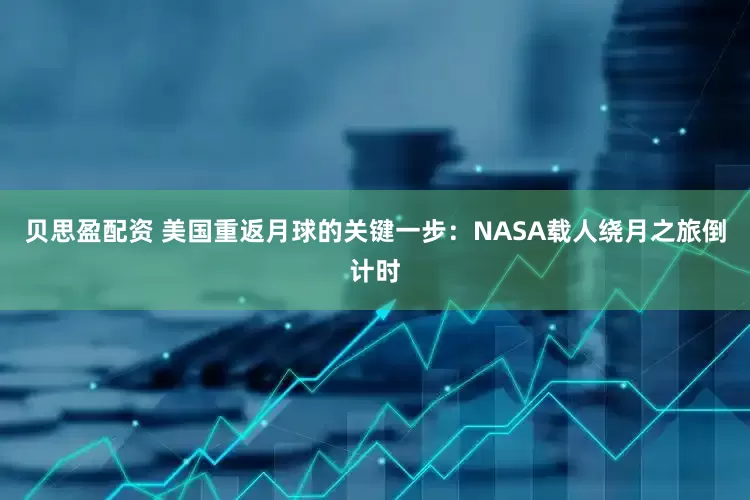 贝思盈配资 美国重返月球的关键一步：NASA载人绕月之旅倒计时