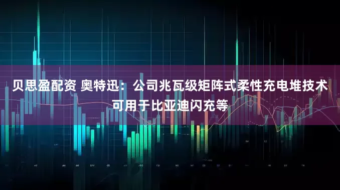 贝思盈配资 奥特迅：公司兆瓦级矩阵式柔性充电堆技术可用于比亚迪闪充等