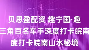 贝思盈配资 趣宁国·趣自驾：长三角百名车手深度打卡皖南山水秘境