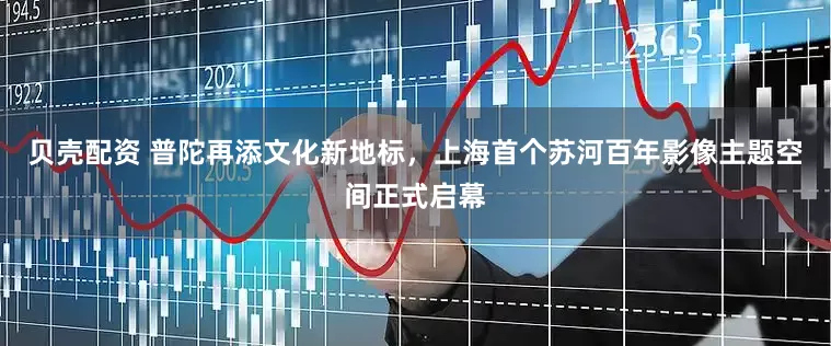 贝壳配资 普陀再添文化新地标，上海首个苏河百年影像主题空间正式启幕
